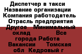 Диспетчер в такси › Название организации ­ Компания-работодатель › Отрасль предприятия ­ Другое › Минимальный оклад ­ 30 000 - Все города Работа » Вакансии   . Томская обл.,Кедровый г.